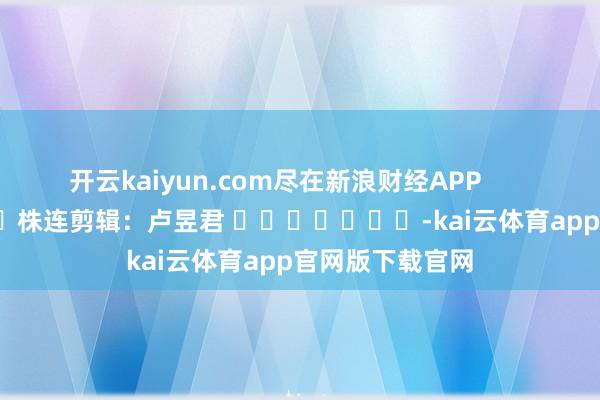 开云kaiyun.com尽在新浪财经APP            						株连剪辑：卢昱君 							-kai云体育app官网版下载官网