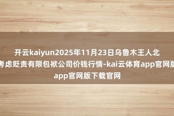 开云kaiyun2025年11月23日乌鲁木王人北园春果业考虑贬责有限包袱公司价钱行情-kai云体育app官网版下载官网