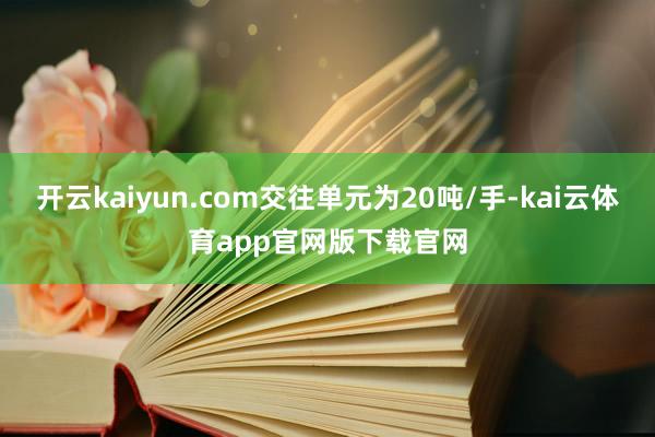 开云kaiyun.com交往单元为20吨/手-kai云体育app官网版下载官网