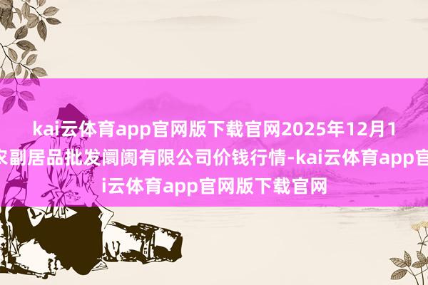 kai云体育app官网版下载官网2025年12月18日洛阳宏进农副居品批发阛阓有限公司价钱行情-kai云体育app官网版下载官网