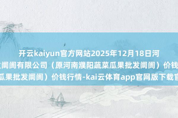 开云kaiyun官方网站2025年12月18日河南濮阳宏进农副居品批发阛阓有限公司（原河南濮阳蔬菜瓜果批发阛阓）价钱行情-kai云体育app官网版下载官网