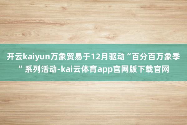 开云kaiyun万象贸易于12月驱动“百分百万象季”系列活动-kai云体育app官网版下载官网