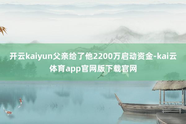 开云kaiyun父亲给了他2200万启动资金-kai云体育app官网版下载官网