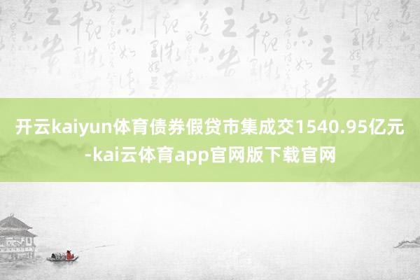 开云kaiyun体育债券假贷市集成交1540.95亿元-kai云体育app官网版下载官网