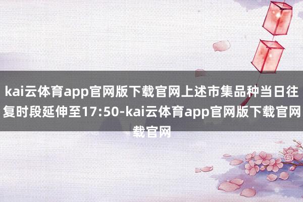 kai云体育app官网版下载官网上述市集品种当日往复时段延伸至17:50-kai云体育app官网版下载官网