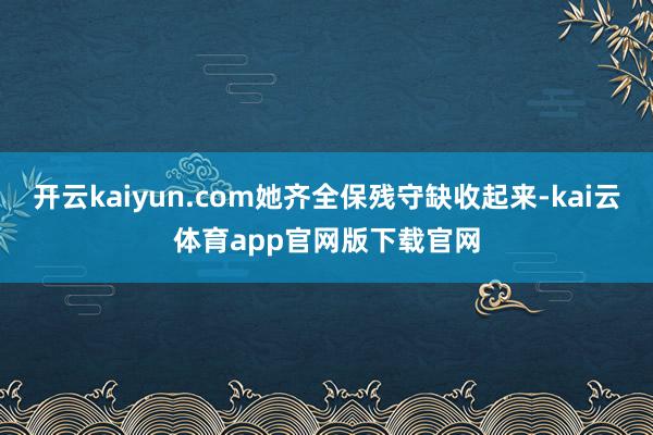 开云kaiyun.com她齐全保残守缺收起来-kai云体育app官网版下载官网