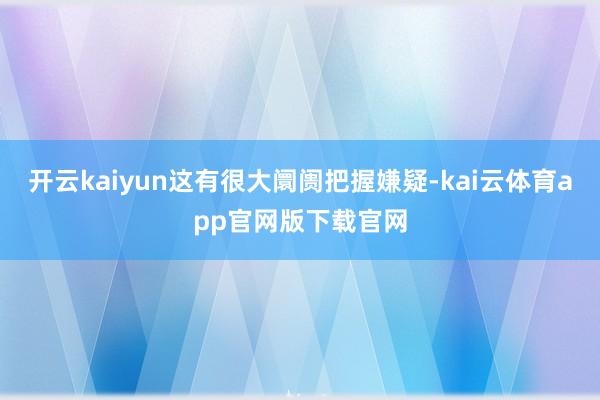 开云kaiyun这有很大阛阓把握嫌疑-kai云体育app官网版下载官网