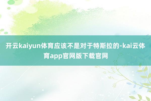 开云kaiyun体育应该不是对于特斯拉的-kai云体育app官网版下载官网